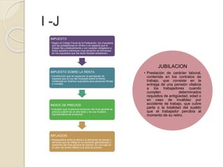 I -J
IMPUESTO
• Según el Código Fiscal de la Federación, los impuestos
son las prestaciones en dinero o en especie que el
Estado fija unilateralmente y con carácter obligatorio a
todos aquellos individuos cuya situación se enmarque
en los supuestos que las leyes fiscales establecen.
IMPUESTO SOBRE LA RENTA
• Contribución que se causa por la percepción de
ingresos que la Ley del Impuesto sobre la Renta
contempla en diversos supuestos para personas físicas
o morales.
INDICE DE PRECIOS
• Indicador que muestra la evolución del nivel general de
precios a partir de un año base y de una muestra
representativa de productos.
INFLACION
• Desequilibrio entre la oferta y la demanda de bienes y
servicios que se refleja en un aumento generalizado y
sostenido del nivel general de precios. Es una baja en
el valor del dinero debido a la alza de precios.
JUBILACION
• Prestación de carácter laboral,
contenida en los contratos de
trabajo, que consiste en la
entrega de una pensión vitalicia
a los trabajadores cuando
cumplen determinados
requisitos de antigüedad, edad o
en caso de invalidez por
accidente de trabajo, que cubre
parte o la totalidad del sueldo
que el trabajador percibía al
momento de su retiro.
 