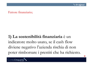 Fattore finanziario;




1) La sostenibilità finanziaria è un
indicatore molto usato, se il cash flow
diviene negativo l’azienda rischia di non
poter rimborsare i prestiti che ha richiesto.
 