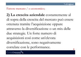 Fattore mercato / o economico;

2) La crescita aziendale costantemente al
di sopra della crescita del mercato può essere
ottenuta tramite l’acquisizione oppure
attraverso la diversificazione o un mix delle
due strategie. Un forte numero di
acquisizioni così come un’elevata
diversificazione, sono negativamente
correlate con le performance.
 