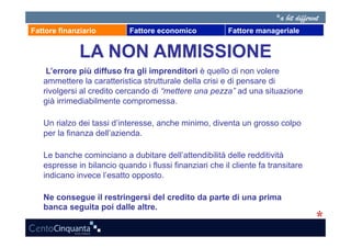 Fattore finanziario         Fattore economico            Fattore manageriale


              LA NON AMMISSIONE
    L’errore più diffuso fra gli imprenditori è quello di non volere
   ammettere la caratteristica strutturale della crisi e di pensare di
   rivolgersi al credito cercando di “mettere una pezza” ad una situazione
   già irrimediabilmente compromessa.

   Un rialzo dei tassi d’interesse, anche minimo, diventa un grosso colpo
   per la finanza dell’azienda.

   Le banche cominciano a dubitare dell’attendibilità delle redditività
   espresse in bilancio quando i flussi finanziari che il cliente fa transitare
   indicano invece l’esatto opposto.

   Ne consegue il restringersi del credito da parte di una prima
   banca seguita poi dalle altre.
 