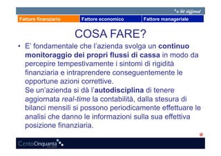 Fattore finanziario   Fattore economico   Fattore manageriale


                      COSA FARE?
•  E’ fondamentale che l’azienda svolga un continuo
   monitoraggio dei propri flussi di cassa in modo da
   percepire tempestivamente i sintomi di rigidità
   finanziaria e intraprendere conseguentemente le
   opportune azioni correttive.
   Se un’azienda si dà l’autodisciplina di tenere
   aggiornata real-time la contabilità, dalla stesura di
   bilanci mensili si possono periodicamente effettuare le
   analisi che danno le informazioni sulla sua effettiva
   posizione finanziaria.
 