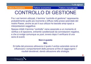 Fattore finanziario         Fattore economico            Fattore manageriale

       CONTROLLO DI GESTIONE
   Fra i vari termini utilizzati, il termine “controllo di gestione” rappresenta
   probabilmente quello più ricorrente e diffuso nella prassi aziendale del
   nostro Paese, anche se poi il suo utilizzo ha lasciato ampi spazi a
   interpretazioni soggettive.
   Spesso infatti il termine “controllo” viene associato a un momento di
   verifica o di ispezione, entrambi caratterizzati da connotazioni negative,
   e che si svolge comunque ex post, ovvero dopo il verificarsi di una
   serie di eventi.
                                      Non è questo
                                           MA:
     Si tratta del processo attraverso il quale il vertice aziendale cerca di
       influenzare i comportamenti delle persone al fine di raggiungere i
                risultati desiderati, dando attuazione alla strategia.
 