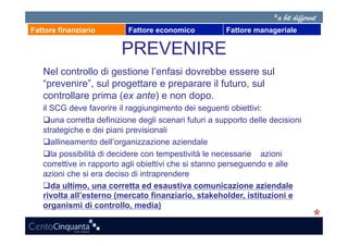 Fattore finanziario        Fattore economico           Fattore manageriale

                         PREVENIRE
   Nel controllo di gestione l’enfasi dovrebbe essere sul
   “prevenire”, sul progettare e preparare il futuro, sul
   controllare prima (ex ante) e non dopo.
   il SCG deve favorire il raggiungimento dei seguenti obiettivi:
     na corretta definizione degli scenari futuri a supporto delle decisioni
      u
   strategiche e dei piani previsionali
     llineamento dell’organizzazione aziendale
      a
    a possibilità di decidere con tempestività le necessarie azioni
      l
   correttive in rapporto agli obiettivi che si stanno perseguendo e alle
   azioni che si era deciso di intraprendere
     a ultimo, una corretta ed esaustiva comunicazione aziendale
      d
   rivolta all’esterno (mercato finanziario, stakeholder, istituzioni e
   organismi di controllo, media)
 