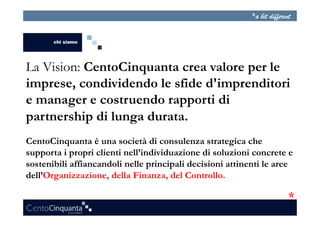 La Vision: CentoCinquanta crea valore per le
imprese, condividendo le sfide d'imprenditori
e manager e costruendo rapporti di
partnership di lunga durata.
CentoCinquanta è una società di consulenza strategica che
supporta i propri clienti nell’individuazione di soluzioni concrete e
sostenibili affiancandoli nelle principali decisioni attinenti le aree
dell’Organizzazione, della Finanza, del Controllo.
 