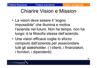 Fattore finanziario   Fattore economico   Fattore manageriale


            Chiarire Vision e Mission
   •  La vision deve essere il “sogno
      impossibile” che illumina e motiva
      l’azienda nel futuro. Non ha tempo, non ha
      luogo: è la filosofia stessa dell’azienda.
   •  Una vision efficace coglie lo sforzo
      compiuto dall’azienda per assecondare
      tutti gli stakeholder. ( i clienti, i finanziatori,
      i fornitori, i dipendenti)
 