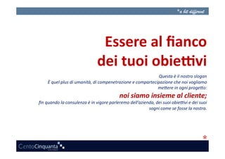 Essere	
  al	
  ﬁanco	
  
                                             dei	
  tuoi	
  obie3vi	
  
                                                                                       Questa	
  è	
  il	
  nostro	
  slogan	
  
       È	
  quel	
  plus	
  di	
  umanità,	
  di	
  compenetrazione	
  e	
  compartecipazione	
  che	
  noi	
  vogliamo     	
  
                                                                                      me:ere	
  in	
  ogni	
  proge:o:      	
  
                                                               noi	
  siamo	
  insieme	
  al	
  cliente;
                                                                                                       	
  
ﬁn	
  quando	
  la	
  consulenza	
  è	
  in	
  vigore	
  parleremo	
  dell’azienda,	
  dei	
  suoi	
  obie?vi	
  e	
  dei	
  suoi
                                                                                                                                	
  
                                                                                sogni	
  come	
  se	
  fosse	
  la	
  nostra.   	
  
 
