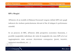 Fattore finanziario                   Fattore economico       Fattore manageriale
    Marginalità di prodotto   Marginalità per classi   BEP      In Bilancio     Kpi e margini




   KPI e Margini


   All’interno di un modello di Balanced Scorecard vengono definiti KPI tutti quegli
   indicatori che risultano particolarmente rilevanti al fine di indagare le performance
   aziendali.


   In un processo di BSC, all’interno della prospettiva economico finanziaria, è
   possibile (auspicabile) individuare dei valori di marginalità che siano KPI ed al cui
   raggiungimento siano ancorate determinate conseguenze (premi, incentivi,
   operazioni straordinarie, etc …)


                                                                                Mauro Juvara
 