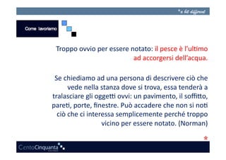 Troppo	
  ovvio	
  per	
  essere	
  notato:	
  il	
  pesce	
  è	
  l’ul3mo	
  
                                       ad	
  accorgersi	
  dell’acqua.      	
  

 Se	
  chiediamo	
  ad	
  una	
  persona	
  di	
  descrivere	
  ciò	
  che      	
  
         vede	
  nella	
  stanza	
  dove	
  si	
  trova,	
  essa	
  tenderà	
  a	
  
tralasciare	
  gli	
  ogge?	
  ovvi:	
  un	
  pavimento,	
  il	
  soﬃAo,        	
  
pare3,	
  porte,	
  ﬁnestre.	
  Può	
  accadere	
  che	
  non	
  si	
  no3      	
  
  ciò	
  che	
  ci	
  interessa	
  semplicemente	
  perché	
  troppo            	
  
                           vicino	
  per	
  essere	
  notato.	
  (Norman)       	
  
 