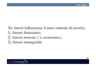 Tre fattori influenzano il tasso ottimale di crescita:
1)  fattore finanziario;
2)  fattore mercato / o economico;
3)  fattore manageriale
 