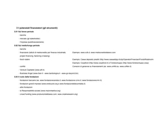 3 I potenziali finanziatori (gli strumenti):
3.01 Sul breve periodo
- banche
- mercato (gli stakeholder)
- l'impresa (autofinanziamento)
3.02 Sul medio/lungo periodo
- banche
- finanziarie (istituti di mediocredito per finanza industriale, Esempio: www.ccfs.it; www.mediocreditoitaliano.com
project financing, factoring e leasing)
- fondi rotativi Esempio: Cassa deposito prestiti (http://www.cassaddpp.it/cdp/OperatoriFinanziari/FondoRotativoImpreseFRI/in
Esempio: Coopfond (http://www.coopfond.it) e Fondosviluppo (http://www.fondosviluppo.coop)
- confidi Consorzi di garanzia su finanziamenti (es: www.unifidi.eu; www.cofiter.it)
- Venture Capitalist (www.aifi.it)
- Business Angel (www.iban.it - www.banbologna.it - www.go-beyond.biz)
3.03 Il ruolo delle fondazioni
- fondazioni bancarie (es: www.fondazionecarisbo.it; www.fondazione-crmo.it; www.fondazionecrmir.it)
- fondazioni grandi imprese (www.enelcuore.org e www.fondazionetelecomitalia.it)
- altre fondazioni
- la Responsabilità sociale (www.improntaetica.org)
- crowd funding (www.produzionidalbasso.com; www.creativeswarm.org)
 