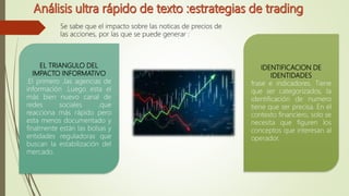 Se sabe que el impacto sobre las noticas de precios de
las acciones, por las que se puede generar :
EL TRIANGULO DEL
IMPACTO INFORMATIVO
:El primero ,las agencias de
información .Luego esta el
más bien nuevo canal de
redes sociales ,que
reacciona más rápido pero
esta menos documentado y
finalmente están las bolsas y
entidades reguladoras que
buscan la estabilización del
mercado.
IDENTIFICACION DE
IDENTIDADES
frase e indicadores. Tiene
que ser categorizados, la
identificación de numero
tiene que ser precisa. En el
contexto financiero, solo se
necesita que figuren los
conceptos que interesan al
operador.
 