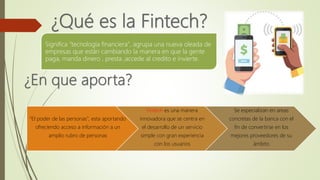 Significa "tecnología financiera", agrupa una nueva oleada de
empresas que están cambiando la manera en que la gente
paga, manda dinero , presta ,accede al credito e invierte.
"El poder de las personas", esta aportando
ofreciendo acceso a información a un
amplio rubro de personas
Fintech es una manera
innovadora que se centra en
el desarrollo de un servicio
simple con gran experiencia
con los usuarios
Se especializan en areas
concretas de la banca con el
fin de convertirse en los
mejores proveedores de su
ámbito
 