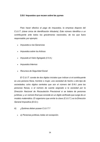 54
2.8.6 Impuestos que recaen sobre las pymes
Para hacer efectivo el pago de impuestos, la empresa dispone del
C.U.I.T. (clave única de identificación tributaria). Este número identifica a un
contribuyente ante todos los gravámenes nacionales, de los que fuera
responsable; por ejemplo:
 Impuestos a las Ganancias
 Impuestos sobre los Activos
 Impuesto al Valor Agregado (I.V.A.)
 Impuestos Internos
 Recursos de Seguridad Social
El C.U.I.T. consta de dos dígitos iniciales que indican si el contribuyente
es una persona física, hombre o mujer, una sociedad de hecho u otro tipo de
sociedades; ocho dígitos centrales que son el número del D.N.I. para las
personas físicas, o el número de cuenta asignado a la sociedad por la
Dirección Nacional de Recaudación Previsional si se tratara de personas
jurídicas; y un número final que consiste en un dígito verificado que surge de un
modelo matemático. El organismo que emite la clave (C.U.I.T.) es la Dirección
General Impositiva (D.G.I.).
A) ¿Quiénes deben poseer C.U.I.T.?
 a) Personas jurídicas, todas sin excepción.
 