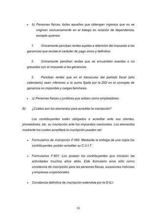 55
 b) Personas físicas, todas aquellas que obtengan ingresos que no se
originen exclusivamente en el trabajo en relación de dependencia,
excepto quienes:
1. Únicamente perciban rentas sujetas a retención del impuesto a las
ganancias que revista el carácter de pago único y definitivo.
2. Únicamente perciban rentas que se encuentren exentas o no
gravadas con el impuesto a las ganancias.
3. Perciban rentas que en el transcurso del período fiscal (año
calendario) sean inferiores a la suma fijada por la DGI en el concepto de
ganancia no imponible y cargas familiares.
 c) Personas físicas o jurídicas que actúen como empleadores.
B) ¿Cuáles son los elementos para acreditar la inscripción?
Los contribuyentes están obligados a acreditar ante sus clientes,
proveedores, etc. su inscripción ante los impuestos nacionales. Los elementos
mediante los cuales acreditará la inscripción pueden ser:
 Formularios de inscripción F.560: Mediante la entrega de una copia los
contribuyentes podrán acreditar su C.U.I.T.
 Formularios F.601: Los poseen los contribuyentes que iniciaron las
actividades muchos años atrás. Este formulario sirve sólo como
constancia de inscripción para las personas físicas, sucesiones indivisas
y empresas unipersonales.
 Constancia definitiva de inscripción extendida por la D.G.I.
 