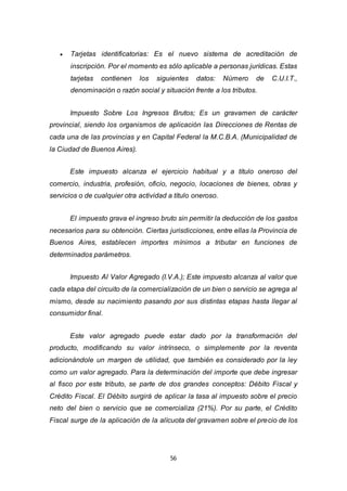 56
 Tarjetas identificatorias: Es el nuevo sistema de acreditación de
inscripción. Por el momento es sólo aplicable a personas jurídicas. Estas
tarjetas contienen los siguientes datos: Número de C.U.I.T.,
denominación o razón social y situación frente a los tributos.
Impuesto Sobre Los Ingresos Brutos; Es un gravamen de carácter
provincial, siendo los organismos de aplicación las Direcciones de Rentas de
cada una de las provincias y en Capital Federal la M.C.B.A. (Municipalidad de
la Ciudad de Buenos Aires).
Este impuesto alcanza el ejercicio habitual y a título oneroso del
comercio, industria, profesión, oficio, negocio, locaciones de bienes, obras y
servicios o de cualquier otra actividad a título oneroso.
El impuesto grava el ingreso bruto sin permitir la deducción de los gastos
necesarios para su obtención. Ciertas jurisdicciones, entre ellas la Provincia de
Buenos Aires, establecen importes mínimos a tributar en funciones de
determinados parámetros.
Impuesto Al Valor Agregado (I.V.A.); Este impuesto alcanza al valor que
cada etapa del circuito de la comercialización de un bien o servicio se agrega al
mismo, desde su nacimiento pasando por sus distintas etapas hasta llegar al
consumidor final.
Este valor agregado puede estar dado por la transformación del
producto, modificando su valor intrínseco, o simplemente por la reventa
adicionándole un margen de utilidad, que también es considerado por la ley
como un valor agregado. Para la determinación del importe que debe ingresar
al fisco por este tributo, se parte de dos grandes conceptos: Débito Fiscal y
Crédito Fiscal. El Débito surgirá de aplicar la tasa al impuesto sobre el precio
neto del bien o servicio que se comercializa (21%). Por su parte, el Crédito
Fiscal surge de la aplicación de la alícuota del gravamen sobre el precio de los
 