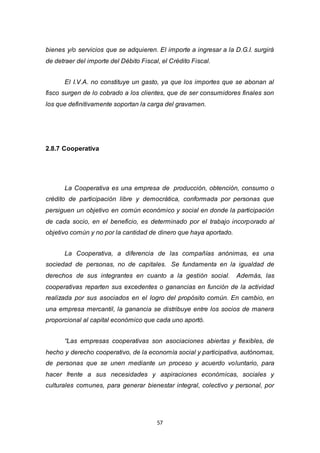 57
bienes y/o servicios que se adquieren. El importe a ingresar a la D.G.I. surgirá
de detraer del importe del Débito Fiscal, el Crédito Fiscal.
El I.V.A. no constituye un gasto, ya que los importes que se abonan al
fisco surgen de lo cobrado a los clientes, que de ser consumidores finales son
los que definitivamente soportan la carga del gravamen.
2.8.7 Cooperativa
La Cooperativa es una empresa de producción, obtención, consumo o
crédito de participación libre y democrática, conformada por personas que
persiguen un objetivo en común económico y social en donde la participación
de cada socio, en el beneficio, es determinado por el trabajo incorporado al
objetivo común y no por la cantidad de dinero que haya aportado.
La Cooperativa, a diferencia de las compañías anónimas, es una
sociedad de personas, no de capitales. Se fundamenta en la igualdad de
derechos de sus integrantes en cuanto a la gestión social. Además, las
cooperativas reparten sus excedentes o ganancias en función de la actividad
realizada por sus asociados en el logro del propósito común. En cambio, en
una empresa mercantil, la ganancia se distribuye entre los socios de manera
proporcional al capital económico que cada uno aportó.
“Las empresas cooperativas son asociaciones abiertas y flexibles, de
hecho y derecho cooperativo, de la economía social y participativa, autónomas,
de personas que se unen mediante un proceso y acuerdo voluntario, para
hacer frente a sus necesidades y aspiraciones económicas, sociales y
culturales comunes, para generar bienestar integral, colectivo y personal, por
 