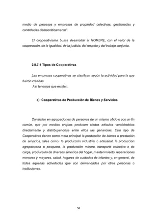 58
medio de procesos y empresas de propiedad colectivas, gestionadas y
controladas democráticamente”.
El cooperativismo busca desarrollar al HOMBRE, con el valor de la
cooperación, de la igualdad, de la justicia, del respeto y del trabajo conjunto.
2.8.7.1 Tipos de Cooperativas
Las empresas cooperativas se clasifican según la actividad para la que
fueron creadas.
Así tenemos que existen:
a) Cooperativas de Producción de Bienes y Servicios
Consisten en agrupaciones de personas de un mismo oficio o con un fin
común, que por medios propios producen ciertos artículos vendiéndolos
directamente y distribuyéndose entre ellos las ganancias. Este tipo de
Cooperativas tienen como meta principal la producción de bienes o prestación
de servicios, tales como: la producción industrial o artesanal, la producción
agropecuaria o pesquera, la producción minera, transporte colectivo o de
carga, producción de diversos servicios del hogar, mantenimiento, reparaciones
menores y mayores, salud, hogares de cuidados de infantes y, en general, de
todas aquellas actividades que son demandadas por otras personas o
instituciones.
 