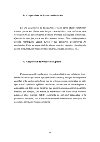 59
b) Cooperativas de Producción Industrial
Es una cooperativa de trabajadores y tiene como objeto transformar
materia prima en bienes que tengan características para satisfacer una
necesidad de los consumidores mediante procesos tecnológicos industriales.
Ejemplo de este tipo puede ser: Cooperativas lácteas: Ellas pueden producir
quesos, mantequilla, yogurt, dulces y sus derivados. Cooperativas de
carpinterías: Están en capacidad de ofrecer muebles, juguetes, utensilios de
cocina o insumos para la construcción (puertas, marcos, ventanas, etc.).
c) Cooperativa de Producción Agrícola
Es una asociación conformada por varios afiliados que trabajan la tierra,
comercializan sus productos, aprovechan descuentos y ventajas de comprar en
cantidad entre varios agricultores que se unieron en una cooperativa de este
tipo. Las Cooperativas agrícolas desarrollan sus labores de forma conjunta y
organizada. Es decir, si las personas que conforman una cooperativa agrícola
diseñan, por ejemplo, una marca de mermeladas de frutas cuyos insumos
producen ellos mismos, habrán expandido su actividad cooperativa a la
producción industrial, con el consecuente beneficio económico tanto para los
asociados como para los consumidores.
 