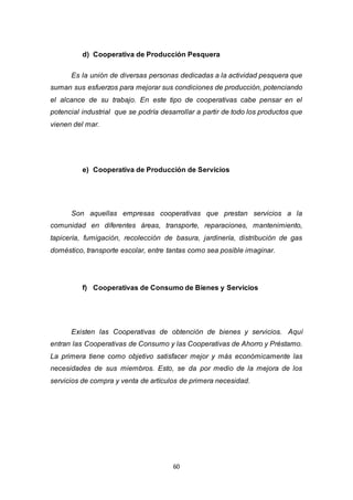 60
d) Cooperativa de Producción Pesquera
Es la unión de diversas personas dedicadas a la actividad pesquera que
suman sus esfuerzos para mejorar sus condiciones de producción, potenciando
el alcance de su trabajo. En este tipo de cooperativas cabe pensar en el
potencial industrial que se podría desarrollar a partir de todo los productos que
vienen del mar.
e) Cooperativa de Producción de Servicios
Son aquellas empresas cooperativas que prestan servicios a la
comunidad en diferentes áreas, transporte, reparaciones, mantenimiento,
tapicería, fumigación, recolección de basura, jardinería, distribución de gas
doméstico, transporte escolar, entre tantas como sea posible imaginar.
f) Cooperativas de Consumo de Bienes y Servicios
Existen las Cooperativas de obtención de bienes y servicios. Aquí
entran las Cooperativas de Consumo y las Cooperativas de Ahorro y Préstamo.
La primera tiene como objetivo satisfacer mejor y más económicamente las
necesidades de sus miembros. Esto, se da por medio de la mejora de los
servicios de compra y venta de artículos de primera necesidad.
 