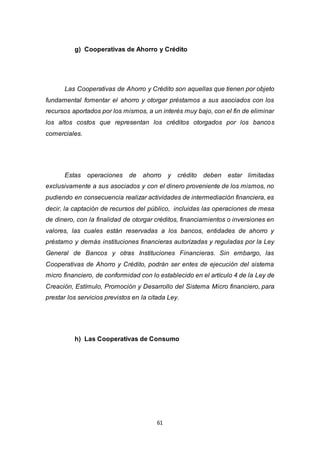61
g) Cooperativas de Ahorro y Crédito
Las Cooperativas de Ahorro y Crédito son aquellas que tienen por objeto
fundamental fomentar el ahorro y otorgar préstamos a sus asociados con los
recursos aportados por los mismos, a un interés muy bajo, con el fin de eliminar
los altos costos que representan los créditos otorgados por los bancos
comerciales.
Estas operaciones de ahorro y crédito deben estar limitadas
exclusivamente a sus asociados y con el dinero proveniente de los mismos, no
pudiendo en consecuencia realizar actividades de intermediación financiera, es
decir, la captación de recursos del público, incluidas las operaciones de mesa
de dinero, con la finalidad de otorgar créditos, financiamientos o inversiones en
valores, las cuales están reservadas a los bancos, entidades de ahorro y
préstamo y demás instituciones financieras autorizadas y reguladas por la Ley
General de Bancos y otras Instituciones Financieras. Sin embargo, las
Cooperativas de Ahorro y Crédito, podrán ser entes de ejecución del sistema
micro financiero, de conformidad con lo establecido en el artículo 4 de la Ley de
Creación, Estímulo, Promoción y Desarrollo del Sistema Micro financiero, para
prestar los servicios previstos en la citada Ley.
h) Las Cooperativas de Consumo
 