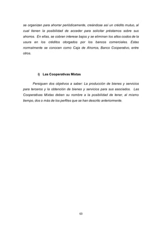 63
se organizan para ahorrar periódicamente, creándose así un crédito mutuo, al
cual tienen la posibilidad de acceder para solicitar préstamos sobre sus
ahorros. En ellas, se cobran interese bajos y se eliminan los altos costos de la
usura en los créditos otorgados por los bancos comerciales. Estas
normalmente se conocen como Caja de Ahorros, Banco Cooperativo, entre
otros.
i) Las Cooperativas Mixtas
Persiguen dos objetivos a saber: La producción de bienes y servicios
para terceros y la obtención de bienes y servicios para sus asociados. Las
Cooperativas Mixtas deben su nombre a la posibilidad de tener, al mismo
tiempo, dos o más de los perfiles que se han descrito anteriormente.
 