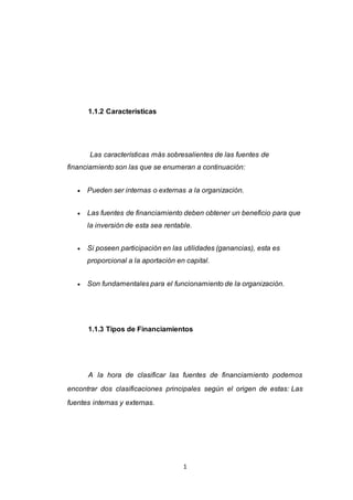 1
1.1.2 Características
Las características más sobresalientes de las fuentes de
financiamiento son las que se enumeran a continuación:
 Pueden ser internas o externas a la organización.
 Las fuentes de financiamiento deben obtener un beneficio para que
la inversión de esta sea rentable.
 Si poseen participación en las utilidades (ganancias), esta es
proporcional a la aportación en capital.
 Son fundamentales para el funcionamiento de la organización.
1.1.3 Tipos de Financiamientos
A la hora de clasificar las fuentes de financiamiento podemos
encontrar dos clasificaciones principales según el origen de estas: Las
fuentes internas y externas.
 