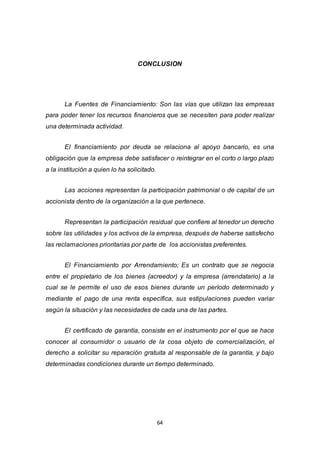 64
CONCLUSION
La Fuentes de Financiamiento: Son las vías que utilizan las empresas
para poder tener los recursos financieros que se necesiten para poder realizar
una determinada actividad.
El financiamiento por deuda se relaciona al apoyo bancario, es una
obligación que la empresa debe satisfacer o reintegrar en el corto o largo plazo
a la institución a quien lo ha solicitado.
Las acciones representan la participación patrimonial o de capital de un
accionista dentro de la organización a la que pertenece.
Representan la participación residual que confiere al tenedor un derecho
sobre las utilidades y los activos de la empresa, después de haberse satisfecho
las reclamaciones prioritarias por parte de los accionistas preferentes.
El Financiamiento por Arrendamiento; Es un contrato que se negocia
entre el propietario de los bienes (acreedor) y la empresa (arrendatario) a la
cual se le permite el uso de esos bienes durante un período determinado y
mediante el pago de una renta específica, sus estipulaciones pueden variar
según la situación y las necesidades de cada una de las partes.
El certificado de garantía, consiste en el instrumento por el que se hace
conocer al consumidor o usuario de la cosa objeto de comercialización, el
derecho a solicitar su reparación gratuita al responsable de la garantía, y bajo
determinadas condiciones durante un tiempo determinado.
 