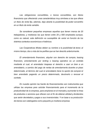 65
Las obligaciones convertibles, o bonos convertibles, son títulos
financieros que ofreciendo unas características muy similares a las que ofrece
un título de renta fija, además, deja abierta la posibilidad de poder convertirlo
en un título de renta variable.
Se consideran pequeñas empresas aquellas que tienen menos de 20
trabajadores, y medianas las que tienen entre 20 y 500 empleados aunque,
como es natural, esta definición es susceptible de variar en función de los
distintos contextos económicos e históricos.
Las Cooperativas Mixtas deben su nombre a la posibilidad de tener, al
mismo tiempo, dos o más de los perfiles que se han descrito anteriormente.
El arrendamiento financiero, alquiler con derecho de compra, leasing
financiero, arrendamiento por renting o leasing operativo es un contrato
mediante el cual, el arrendador traspasa el derecho a usar un bien a un
arrendatario, a cambio del pago de rentas de arrendamiento durante un plazo
determinado, al término del cual el arrendatario tiene la opción de comprar el
bien arrendado pagando un precio determinado, devolverlo o renovar el
contrato.
En nuestra opinión las fuente de financiamientos son instrumentos que
utilizas las empresa para solicitar financiamiento para el incremento de la
productividad de la empresa, para ampliarse en el mercado y aumentar la línea
de productos o servicios que ofrecen con el fin de obtener utilidad y dividendos
que serán decretados y pagos a sus inversionistas. Y en base a su producción
de bienes son catalogados como pequeña yo mediana empresa.
 