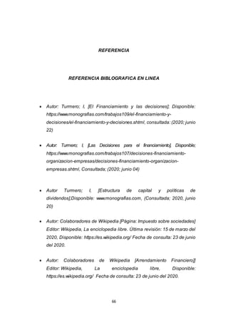 66
REFERENCIA
REFERENCIA BIBLOGRAFICA EN LINEA
 Autor: Turmero; I, [El Financiamiento y las decisiones]; Disponible:
https://www.monografias.com/trabajos109/el-financiamiento-y-
decisiones/el-financiamiento-y-decisiones.shtml, consultada: (2020; junio
22)
 Autor: Turmero; I, [Las Decisiones para el financiamiento], Disponible;
https://www.monografias.com/trabajos107/decisiones-financiamiento-
organizacion-empresas/decisiones-financiamiento-organizacion-
empresas.shtml, Consultada; (2020; junio 04)
 Autor Turmero; I, [Estructura de capital y políticas de
dividendos],Disponible: www.monografias.com, (Consultada; 2020, junio
20)
 Autor: Colaboradores de Wikipedia [Página: Impuesto sobre sociedades]
Editor: Wikipedia, La enciclopedia libre. Última revisión: 15 de marzo del
2020, Disponible: https://es.wikipedia.org/ Fecha de consulta: 23 de junio
del 2020.
 Autor: Colaboradores de Wikipedia [Arrendamiento Financiero]]
Editor: Wikipedia, La enciclopedia libre, Disponible:
https://es.wikipedia.org/ Fecha de consulta: 23 de junio del 2020.
 
