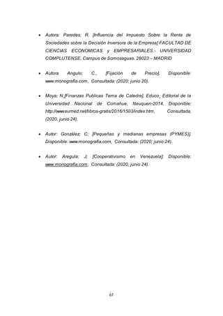 67
 Autora: Paredes; R. [Influencia del Impuesto Sobre la Renta de
Sociedades sobre la Decisión Inversora de la Empresa] FACULTAD DE
CIENCIAS ECONOMICAS y EMPRESARIALES.- UNIVERSIDAD
COMPLUTENSE, Campus de Somosaguas. 28023 – MADRID
 Autora Angulo; C., [Fijación de Precio], Disponible:
www.monografia.com, Consultada: (2020; junio 20).
 Moya; N¸[Finanzas Publicas Tema de Catedra], Educo¸ Editorial de la
Universidad Nacional de Comahue, Neuquen-2014, Disponible;
http://www.eumed.net/libros-gratis/2016/1503/index.htm, Consultada;
(2020, junio 24).
 Autor: González; C; [Pequeñas y medianas empresas (PYMES)],
Disponible: www.monografia.com, Consultada: (2020; junio 24).
 Autor: Aregula; J; [Cooperativismo en Venezuela]; Disponible;
www.monografia.com, Consultada: (2020, junio 24).
 