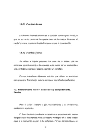 2
1.1.3.1 Fuentes internas
Las fuentes internas también se le conocen como capital social, ya
que se encuentra dentro de las aportaciones de los socios. En estas, el
capital proviene propiamente del dinero que posee la organización.
1.1.3.2 Fuentes externas
Se refiere al capital prestado por parte de un tercero que no
pertenece completamente a la empresa, este puede ser un accionista o
una entidad financiera que espera a cambio un beneficio.
En esta, intervienen diferentes métodos que utilizan las empresas
para encontrar financiación externa, como por ejemplo el crowdfunding.
1.2. Financiamiento externo: Instituciones y comportamiento.
Deudas.
Para el Autor: Turmero; I, [El Financiamiento y las decisiones];
establece lo siguientes:
El financiamiento por deuda se relaciona al apoyo bancario, es una
obligación que la empresa debe satisfacer o reintegrar en el corto o largo
plazo a la institución a quien lo ha solicitado. Por sus características, se
 