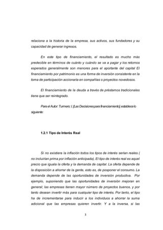 3
relaciona a la historia de la empresa, sus activos, sus fundadores y su
capacidad de generar ingresos.
En este tipo de financiamiento, el resultado es mucho más
predecible en términos de cuánto y cuándo se va a pagar y los retornos
esperados generalmente son menores para el aportante del capital El
financiamiento por patrimonio es una forma de inversión consistente en la
toma de participación accionaría en compañías o proyectos novedosos.
El financiamiento de la deuda a través de préstamos tradicionales
tiene que ser reintegrado.
Parael Autor: Turmero; I, [Las Decisionesparafinanciamiento],establecelo
siguiente:
1.2.1 Tipo de Interés Real
Si no existiera la inflación todos los tipos de interés serían reales (
no incluirían prima por inflación anticipada). El tipo de interés real es aquel
precio que iguala la oferta y la demanda de capital. La oferta depende de
la disposición a ahorrar de la gente, esto es, de posponer el consumo. La
demanda depende de las oportunidades de inversión productiva. Por
ejemplo, suponiendo que las oportunidades de inversión mejoran en
general; las empresas tienen mayor número de proyectos buenos, y por
tanto desean invertir más para cualquier tipo de interés. Por tanto, el tipo
ha de incrementarse para inducir a los individuos a ahorrar la suma
adicional que las empresas quieren invertir. Y a la inversa, si las
 