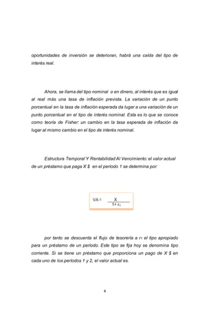 4
oportunidades de inversión se deterioran, habrá una caída del tipo de
interés real.
Ahora, se llama del tipo nominal o en dinero, al interés que es igual
al real más una tasa de inflación prevista. La variación de un punto
porcentual en la tasa de inflación esperada da lugar a una variación de un
punto porcentual en el tipo de interés nominal. Esta es lo que se conoce
como teoría de Fisher: un cambio en la tasa esperada de inflación da
lugar al mismo cambio en el tipo de interés nominal.
Estructura Temporal Y Rentabilidad Al Vencimiento: el valor actual
de un préstamo que paga X $ en el período 1 se determina por:
por tanto se descuenta el flujo de tesorería a r1 el tipo apropiado
para un préstamo de un período. Este tipo se fija hoy se denomina tipo
corriente. Si se tiene un préstamo que proporciona un pago de X $ en
cada uno de los períodos 1 y 2, el valor actual es.
 