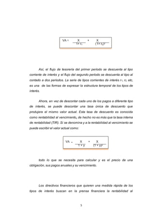 5
Así, el flujo de tesorería del primer período se descuenta al tipo
corriente de interés y el flujo del segundo período se descuenta al tipo al
contado a dos períodos. La serie de tipos corrientes de interés r1, r2, etc,
es una de las formas de expresar la estructura temporal de los tipos de
interés.
Ahora, en vez de descontar cada uno de los pagos a diferente tipo
de interés, se puede descontar una tasa única de descuento que
produjera el mismo valor actual. Esta tasa de descuento es conocida
como rentabilidad al vencimiento, de hecho no es más que la tasa interna
de rentabilidad (TIR). Si se denomina y a la rentabilidad al vencimiento se
puede escribir el valor actual como:
todo lo que se necesita para calcular y es el precio de una
obligación, sus pagos anuales y su vencimiento.
Los directivos financieros que quieren una medida rápida de los
tipos de interés buscan en la prensa financiera la rentabilidad al
 