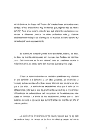 6
vencimiento de los bonos del Tesoro. Así pueden hacer generalizaciones
del tipo: “si nos endeudamos hoy tendremos que pagar un tipo de interés
del 8%”. Pero si se quiere entender por qué diferentes obligaciones se
venden a diferentes precios se debe profundizar más y observar
separadamente los tipos de interés para los flujos de tesorería del año 1 y
para el año 2 y así sucesivamente.
La estructura temporal puede tener pendiente positiva, es decir,
los tipos de interés a largo plazo son mayores que los tipos de interés a
corto. Esta estructura es la más normal, pero en ocasiones sucede la
relación inversa: los tipos a corto son mayores que los tipos a largo.
El tipo de interés corriente a un período r1 puede ser muy diferente
al tipo corriente a 2 períodos r2. En otras palabras, los inversores a
menudo quieren un tipo de interés anual diferente por prestar a un año
que a dos años. La teoría de las expectativas dice que el valor de las
obligaciones es tal que la tasa de rendimiento esperada de la inversión en
obligaciones es independiente del vencimiento de las obligaciones que
posee el inversor. La teoría de las expectativas predice que r2 será
superior a r1 sólo si se espera que aumente el tipo de interés a un año el
próximo período.
La teoría de la preferencia por la liquidez señala que no se está
expuesto al riesgo de cambio de los tipos de interés y cambio del precio
 