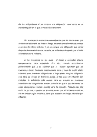 7
de las obligaciones si se compra una obligación que vence en el
momento justo en el que se necesitaba el dinero.
Sin embargo si se compra una obligación que se vence antes que
se necesite el dinero, se tiene el riesgo de tener que reinvertir los ahorros
a un tipo de interés inferior. Y, si se compra una obligación que vence
después de que el dinero se necesite, se enfrenta al riesgo de que el valor
sea menor al ir a venderla.
A los inversores no les gusta el riesgo y necesitan alguna
compensación para soportarlo. Por ello, cuando encontramos
generalmente que r2 es superior que r1, puede significar que los
inversores tienen horizonte relativamente corto y han de recibir algún
incentivo para mantener obligaciones a largo plazo, ninguna obligación
está libre de riesgo en términos reales. Si las tasas de inflación son
inciertas, la estrategia más segura para un inversor es mantener
inversiones en obligaciones a corto y confiar en que el tipo de interés de
estas obligaciones variará cuando varíe la inflación. Todavía hay otra
razón de por qué r2 puede ser superior a r1 es que a los inversores se les
ha de ofrecer algún incentivo para que acepten un riesgo adicional por
inflación.
 