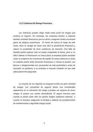8
1.2.2 Cobertura De Riesgo Financiero
Los directivos pueden elegir hasta cierto punto los riesgos que
conlleva el negocio. Sin embargo, las empresas tienden a negociar
también contratos financieros que la cubran o aseguren contra una amplia
gama de peligros económicos. El hecho de reducir el riesgo de este
modo, tiene la ventaja de hacer más fácil la planificación financiera y
reducir la posibilidad de tener problemas de tesorería. Una falta de
liquidez podría suponer sólo un paseo inesperado al banco, pero si es
difícil obtener la financiación en breve plazo la empresa podría necesitar
cortar su programa de inversiones de capital. En casos extremos un revés
no cubierto podría forzar tensiones financieras e incluso la quiebra. Los
bancos y obligacionistas son conscientes de esta posibilidad y antas de
conceder un préstamo a su empresa a menudo insistirán en que esté
adecuadamente asegurada.
La mayoría de los negocios se aseguran contra una gran variedad
de riesgos. Las compañías de seguros tienen una considerable
experiencia en la valoración del riesgo y pueden ser capaces de aunar
riesgos al poseer una cartera diversificada. El seguro funciona peor
cuando la póliza cubre sólo los peores riesgos (selección adversa) o
cuando la empresa asegurada es tentada a saltarse los procedimientos
de mantenimiento y seguridad (riesgo moral).
 
