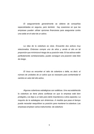 9
El aseguramiento generalmente se obtiene de compañías
especializadas en seguros, pero también hay ocasiones en que las
empresas pueden utilizar opciones financieras para asegurarse contra
una caída en el valor de un activo.
La idea de la cobertura es clara. Encuentre dos activos muy
relacionados. Entonces compre uno de ellos y venda el otro en tal
proporción que minimice el riesgo de su posición neta. Si loa activos están
perfectamente correlacionados, puede conseguir una posición neta libre
de riesgo.
El truco es encontrar el ratio de cobertura o delta, es decir, el
número de unidades de un activo que es necesario para contrarrestar el
cambio en valor del otro activo.
Algunas coberturas estratégicas son estáticas. Una vez establecida
la cobertura se tiene plena confianza en que la empresa está bien
protegida y se deja a un lado para darle importancia a otros aspectos. La
mayoría de la estrategias son dinámicas. A medida que pasa el tiempo
puede necesitar reequilibrar su posición para mantener la cobertura. Las
empresas emplean varios instrumentos de cobertura:
 