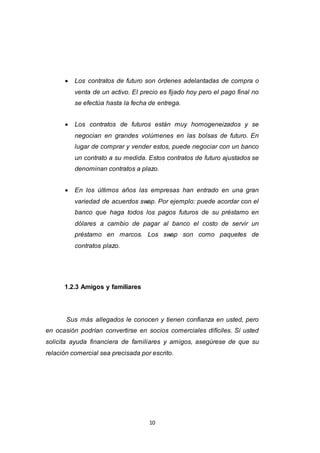 10
 Los contratos de futuro son órdenes adelantadas de compra o
venta de un activo. El precio es fijado hoy pero el pago final no
se efectúa hasta la fecha de entrega.
 Los contratos de futuros están muy homogeneizados y se
negocian en grandes volúmenes en las bolsas de futuro. En
lugar de comprar y vender estos, puede negociar con un banco
un contrato a su medida. Estos contratos de futuro ajustados se
denominan contratos a plazo.
 En los últimos años las empresas han entrado en una gran
variedad de acuerdos swap. Por ejemplo: puede acordar con el
banco que haga todos los pagos futuros de su préstamo en
dólares a cambio de pagar al banco el costo de servir un
préstamo en marcos. Los swap son como paquetes de
contratos plazo.
1.2.3 Amigos y familiares
Sus más allegados le conocen y tienen confianza en usted, pero
en ocasión podrían convertirse en socios comerciales difíciles. Si usted
solicita ayuda financiera de familiares y amigos, asegúrese de que su
relación comercial sea precisada por escrito.
 