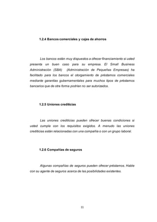 11
1.2.4 Bancos comerciales y cajas de ahorros
Los bancos están muy dispuestos a ofrecer financiamiento si usted
presenta un buen caso para su empresa. El Small Business
Administración (SBA) (Administración de Pequeñas Empresas) ha
facilitado para los bancos el otorgamiento de préstamos comerciales
mediante garantías gubernamentales para muchos tipos de préstamos
bancarios que de otra forma podrían no ser autorizados.
1.2.5 Uniones crediticias
Las uniones crediticias pueden ofrecer buenas condiciones si
usted cumple con los requisitos exigidos. A menudo las uniones
crediticias están relacionadas con una compañía o con un grupo laboral.
1.2.6 Compañías de seguros
Algunas compañías de seguros pueden ofrecer préstamos. Hable
con su agente de seguros acerca de las posibilidades existentes.
 