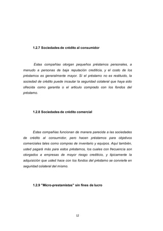 12
1.2.7 Sociedades de crédito al consumidor
Estas compañías otorgan pequeños préstamos personales, a
menudo a personas de baja reputación crediticia, y el costo de los
préstamos es generalmente mayor. Si el préstamo no es restituido, la
sociedad de crédito puede incautar la seguridad colateral que haya sido
ofrecida como garantía o el artículo comprado con los fondos del
préstamo.
1.2.8 Sociedades de crédito comercial
Estas compañías funcionan de manera parecida a las sociedades
de crédito al consumidor, pero hacen préstamos para objetivos
comerciales tales como compras de inventario y equipos. Aquí también,
usted pagará más para estos préstamos, los cuales con frecuencia son
otorgados a empresas de mayor riesgo crediticio, y típicamente la
adquisición que usted hace con los fondos del préstamo se convierte en
seguridad colateral del mismo.
1.2.9 "Micro-prestamistas" sin fines de lucro
 