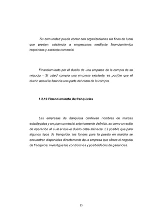 13
Su comunidad puede contar con organizaciones sin fines de lucro
que presten asistencia a empresarios mediante financiamientos
requeridos y asesoría comercial
Financiamiento por el dueño de una empresa de la compra de su
negocio - Si usted compra una empresa existente, es posible que el
dueño actual le financie una parte del costo de la compra.
1.2.10 Financiamiento de franquicias
Las empresas de franquicia conllevan nombres de marcas
establecidas y un plan comercial anteriormente definido, as como un estilo
de operación al cual el nuevo dueño debe atenerse. Es posible que para
algunos tipos de franquicia, los fondos para la puesta en marcha se
encuentren disponibles directamente de la empresa que ofrece el negocio
de franquicia. Investigue las condiciones y posibilidades de ganancias.
 