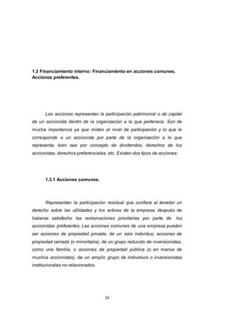 14
1.3 Financiamiento interno: Financiamiento en acciones comunes.
Acciones preferentes.
Las acciones representan la participación patrimonial o de capital
de un accionista dentro de la organización a la que pertenece. Son de
mucha importancia ya que miden el nivel de participación y lo que le
corresponde a un accionista por parte de la organización a la que
representa, bien sea por concepto de dividendos, derechos de los
accionistas, derechos preferenciales, etc. Existen dos tipos de acciones:
1.3.1 Acciones comunes.
Representan la participación residual que confiere al tenedor un
derecho sobre las utilidades y los activos de la empresa, después de
haberse satisfecho las reclamaciones prioritarias por parte de los
accionistas preferentes. Las acciones comunes de una empresa pueden
ser acciones de propiedad privada, de un solo individuo; acciones de
propiedad cerrada (o minoritaria), de un grupo reducido de inversionistas,
como una familia, o acciones de propiedad pública (o en manos de
muchos accionistas), de un amplio grupo de individuos o inversionistas
institucionales no relacionados.
 