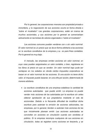 15
Por lo general, las corporaciones menores son propiedad privada o
minoritaria, y la negociación de sus acciones ocurre en forma directa o
“sobre el mostrador”. Las grandes corporaciones, están en manos de
muchos accionistas, y sus acciones por lo general se comercializan
activamente en las bolsas de valores organizada o “sobre el mostrador”.
Las acciones comunes pueden venderse con o sin valor nominal.
El valor nominal es un precio que se da en forma arbitraria a las acciones
en la escritura constitutiva de la empresa y su es para fines contables.
Por lo general es muy bajo.
A menudo, las empresas emiten acciones sin valor nominal, en
cuyo caso pueden asignárseles un valor contable, o bien, registrarse en
los libros al precio en que se venden. Un valor nominal bajo pude ser
ventajoso en los estados en donde ciertos impuestos corporativos se
basan en el valor nominal de las acciones. Si una acción no tiene dicho
valor, el impuesto puede basarse en una cifra por acción, determinada de
manera arbitraria.
 La escritura constitutiva de una empresa establece la cantidad de
acciones autorizadas que puede emitir. La empresa no puede
vender más acciones de las autorizadas por la escritura sin antes
obtener aprobación de sus propietarios mediante el voto de
accionistas. Debido a la frecuente dificultad de modificar dicha
escritura para autorizar la emisión de acciones adicionales, las
empresas, por lo general, tienden a autorizar más acciones de las
que inicialmente planean emitir. Las acciones autorizadas se
convierten en acciones en circulación cuando son vendidas al
público. Si la empresa recompra cualquiera de sus acciones en
circulación, éstas se registran como acciones en tesorería, y se
 