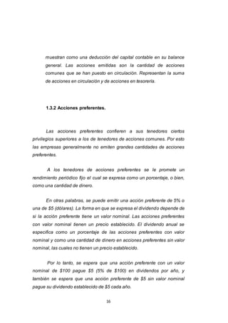 16
muestran como una deducción del capital contable en su balance
general. Las acciones emitidas son la cantidad de acciones
comunes que se han puesto en circulación. Representan la suma
de acciones en circulación y de acciones en tesorería.
1.3.2 Acciones preferentes.
Las acciones preferentes confieren a sus tenedores ciertos
privilegios superiores a los de tenedores de acciones comunes. Por esto
las empresas generalmente no emiten grandes cantidades de acciones
preferentes.
A los tenedores de acciones preferentes se le promete un
rendimiento periódico fijo el cual se expresa como un porcentaje, o bien,
como una cantidad de dinero.
En otras palabras, se puede emitir una acción preferente de 5% o
una de $5 (dólares). La forma en que se expresa el dividendo depende de
si la acción preferente tiene un valor nominal. Las acciones preferentes
con valor nominal tienen un precio establecido. El dividendo anual se
especifica como un porcentaje de las acciones preferentes con valor
nominal y como una cantidad de dinero en acciones preferentes sin valor
nominal, las cuales no tienen un precio establecido.
Por lo tanto, se espera que una acción preferente con un valor
nominal de $100 pague $5 (5% de $100) en dividendos por año, y
también se espera que una acción preferente de $5 sin valor nominal
pague su dividendo establecido de $5 cada año.
 