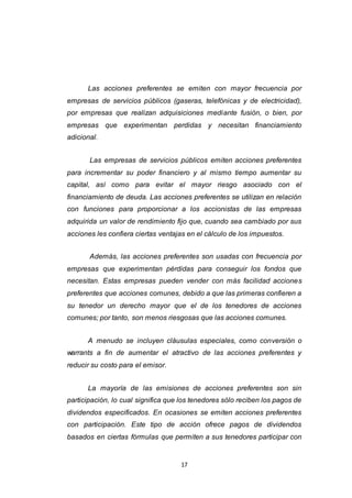 17
Las acciones preferentes se emiten con mayor frecuencia por
empresas de servicios públicos (gaseras, telefónicas y de electricidad),
por empresas que realizan adquisiciones mediante fusión, o bien, por
empresas que experimentan perdidas y necesitan financiamiento
adicional.
Las empresas de servicios públicos emiten acciones preferentes
para incrementar su poder financiero y al mismo tiempo aumentar su
capital, así como para evitar el mayor riesgo asociado con el
financiamiento de deuda. Las acciones preferentes se utilizan en relación
con funciones para proporcionar a los accionistas de las empresas
adquirida un valor de rendimiento fijo que, cuando sea cambiado por sus
acciones les confiera ciertas ventajas en el cálculo de los impuestos.
Además, las acciones preferentes son usadas con frecuencia por
empresas que experimentan pérdidas para conseguir los fondos que
necesitan. Estas empresas pueden vender con más facilidad acciones
preferentes que acciones comunes, debido a que las primeras confieren a
su tenedor un derecho mayor que el de los tenedores de acciones
comunes; por tanto, son menos riesgosas que las acciones comunes.
A menudo se incluyen cláusulas especiales, como conversión o
warrants a fin de aumentar el atractivo de las acciones preferentes y
reducir su costo para el emisor.
La mayoría de las emisiones de acciones preferentes son sin
participación, lo cual significa que los tenedores sólo reciben los pagos de
dividendos especificados. En ocasiones se emiten acciones preferentes
con participación. Este tipo de acción ofrece pagos de dividendos
basados en ciertas fórmulas que permiten a sus tenedores participar con
 