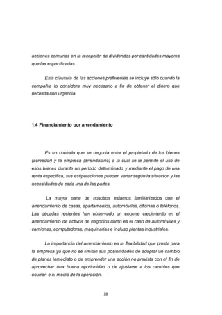 18
acciones comunes en la recepción de dividendos por cantidades mayores
que las especificadas.
Esta cláusula de las acciones preferentes se incluye sólo cuando la
compañía lo considera muy necesario a fin de obtener el dinero que
necesita con urgencia.
1.4 Financiamiento por arrendamiento
Es un contrato que se negocia entre el propietario de los bienes
(acreedor) y la empresa (arrendatario) a la cual se le permite el uso de
esos bienes durante un período determinado y mediante el pago de una
renta específica, sus estipulaciones pueden variar según la situación y las
necesidades de cada una de las partes.
La mayor parte de nosotros estamos familiarizados con el
arrendamiento de casas, apartamentos, automóviles, oficinas o teléfonos.
Las décadas recientes han observado un enorme crecimiento en el
arrendamiento de activos de negocios como es el caso de automóviles y
camiones, computadoras, maquinarias e incluso plantas industriales.
La importancia del arrendamiento es la flexibilidad que presta para
la empresa ya que no se limitan sus posibilidades de adoptar un cambio
de planes inmediato o de emprender una acción no prevista con el fin de
aprovechar una buena oportunidad o de ajustarse a los cambios que
ocurran e el medio de la operación.
 