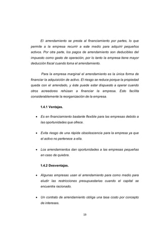 19
El arrendamiento se presta al financiamiento por partes, lo que
permite a la empresa recurrir a este medio para adquirir pequeños
activos. Por otra parte, los pagos de arrendamiento son deducibles del
impuesto como gasto de operación, por lo tanto la empresa tiene mayor
deducción fiscal cuando toma el arrendamiento.
Para la empresa marginal el arrendamiento es la única forma de
financiar la adquisición de activo. El riesgo se reduce porque la propiedad
queda con el arrendado, y éste puede estar dispuesto a operar cuando
otros acreedores rehúsan a financiar la empresa. Esto facilita
considerablemente la reorganización de la empresa.
1.4.1 Ventajas.
 Es en financiamiento bastante flexible para las empresas debido a
las oportunidades que ofrece.
 Evita riesgo de una rápida obsolescencia para la empresa ya que
el activo no pertenece a ella.
 Los arrendamientos dan oportunidades a las empresas pequeñas
en caso de quiebra.
1.4.2 Desventajas.
 Algunas empresas usan el arrendamiento para como medio para
eludir las restricciones presupuestarias cuando el capital se
encuentra racionado.
 Un contrato de arrendamiento obliga una tasa costo por concepto
de intereses.
 