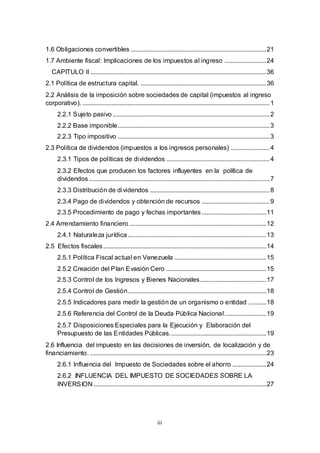 iii
1.6 Obligaciones convertibles ....................................................................................21
1.7 Ambiente fiscal: Implicaciones de los impuestos al ingreso ..........................24
CAPITULO II .............................................................................................................36
2.1 Política de estructura capital. ..............................................................................36
2.2 Análisis de la imposición sobre sociedades de capital (impuestos al ingreso
corporativo). ....................................................................................................................1
2.2.1 Sujeto pasivo .................................................................................................2
2.2.2 Base imponible..............................................................................................3
2.2.3 Tipo impositivo ..............................................................................................3
2.3 Política de dividendos (impuestos a los ingresos personales) ........................4
2.3.1 Tipos de políticas de dividendos ................................................................4
2.3.2 Efectos que producen los factores influyentes en la política de
dividendos................................................................................................................7
2.3.3 Distribución de dividendos ..........................................................................8
2.3.4 Pago de dividendos y obtención de recursos ..........................................9
2.3.5 Procedimiento de pago y fechas importantes ........................................11
2.4 Arrendamiento financiero .....................................................................................12
2.4.1 Naturaleza jurídica......................................................................................13
2.5 Efectos fiscales.....................................................................................................14
2.5.1 Política Fiscal actual en Venezuela .........................................................15
2.5.2 Creación del Plan Evasión Cero ..............................................................15
2.5.3 Control de los Ingresos y Bienes Nacionales.........................................17
2.5.4 Control de Gestión......................................................................................18
2.5.5 Indicadores para medir la gestión de un organismo o entidad ...........18
2.5.6 Referencia del Control de la Deuda Pública Nacional..........................19
2.5.7 Disposiciones Especiales para la Ejecución y Elaboración del
Presupuesto de las Entidades Públicas............................................................19
2.6 Influencia del impuesto en las decisiones de inversión, de localización y de
financiamiento. .............................................................................................................23
2.6.1 Influencia del Impuesto de Sociedades sobre el ahorro .....................24
2.6.2 INFLUENCIA DEL IMPUESTO DE SOCIEDADES SOBRE LA
INVERSION ...........................................................................................................27
 