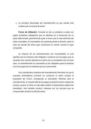 20
 La principal desventaja del arrendamiento es que resulta más
costoso que la compra de activo.
Forma de Utilización. Consiste en dar un préstamo a plazo con
pagos periódicos obligatorios que se efectúan en el transcurso de un
plazo determinado, generalmente igual o menor que la vida estimada del
activo arrendado. El arrendatario (la empresa) pierde el derecho sobre el
valor de rescate del activo (que conservará en cambio cuando lo haya
comprado).
La mayoría de los arrendamientos son incancelables, lo cual
significa que la empresa está obligada a continuar con los pagos que se
acuerden aún cuando abandone el activo por no necesitarlo más. En todo
caso, un arrendamiento no cancelable es tan obligatorio para la empresa
como los pagos de los intereses que se compromete.
Una característica distintiva del arrendamiento financiero es que la
empresa (arrendatario) conviene en conservar el activo aunque la
propiedad del mismo corresponda al arrendador. Mientras dure el
arrendamiento, el importe total de los pagos excederá al precio original de
compra, porque la renta no sólo debe restituir el desembolso original del
arrendador, sino también producir intereses por los recursos que se
comprometen durante la vida del activo.
 